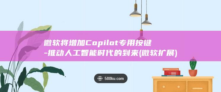 微软将增加Copilot专用按键-推动人工智能时代的到来 (微软扩展)