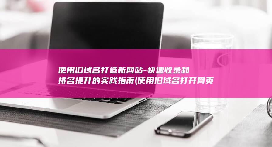 使用旧域名打造新网站-快速收录和排名提升的实践指南 (使用旧域名打开网页)