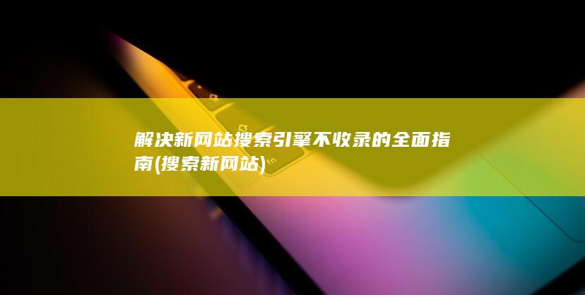 解决新网站搜索引擎不收录的全面指南 (搜索新网站)