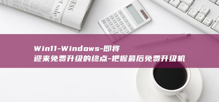 Win11-Windows-即将迎来免费升级的终点-把握最后免费升级机会-10-微软即将停止支持 (win11跳过联网激活)