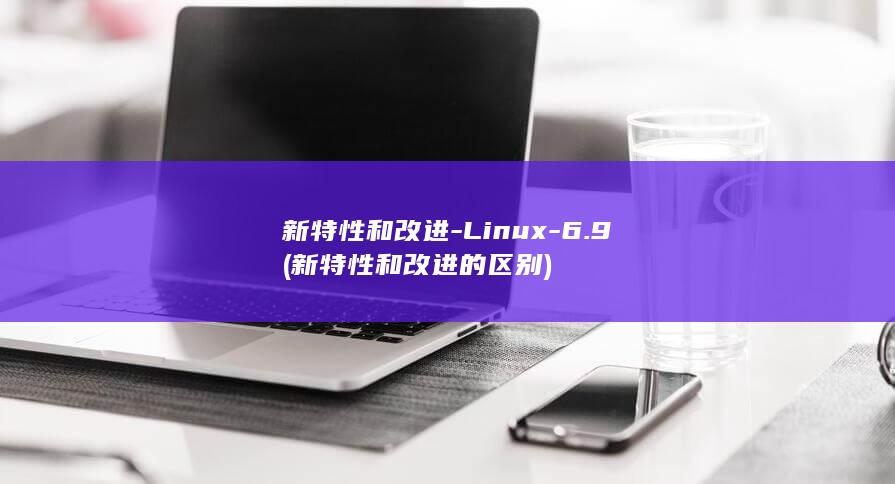 新特性和改进-Linux-6.9 (新特性和改进的区别)