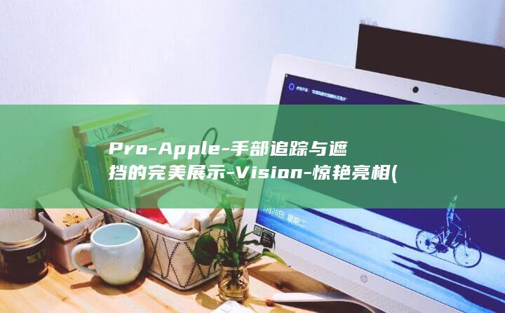 Pro-Apple-手部追踪与遮挡的完美展示-Vision-惊艳亮相 (proapoptotic)