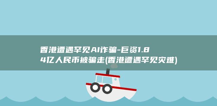 香港遭遇罕见AI诈骗-巨资1.84亿人民币被骗走 (香港遭遇罕见灾难)