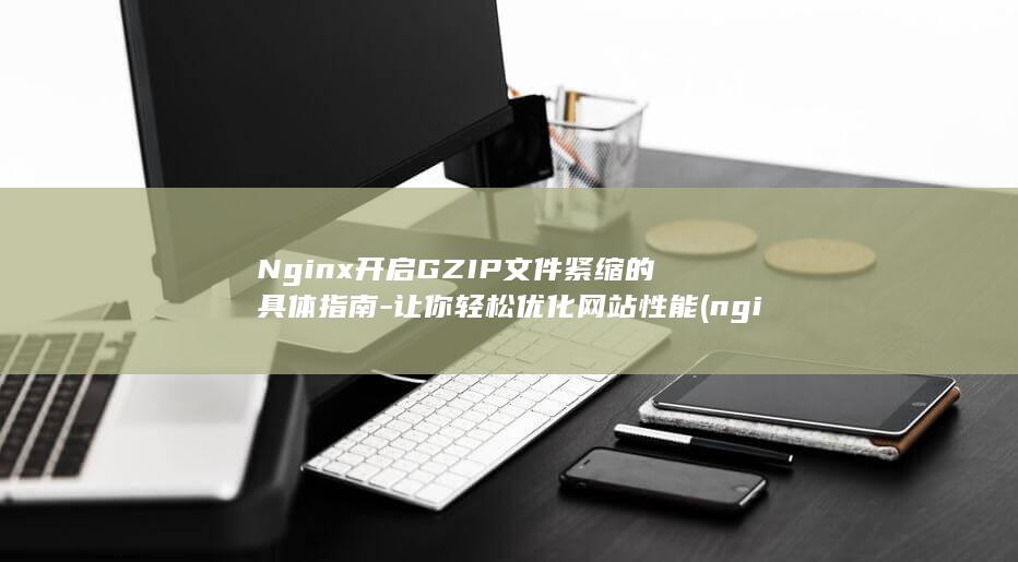 Nginx开启GZIP文件紧缩的具体指南-让你轻松优化网站性能 (nginx开机自启动 linux)