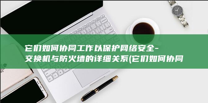 它们如何协同工作以保护网络安全-交换机与防火墙的详细关系 (它们如何协同发展英语)