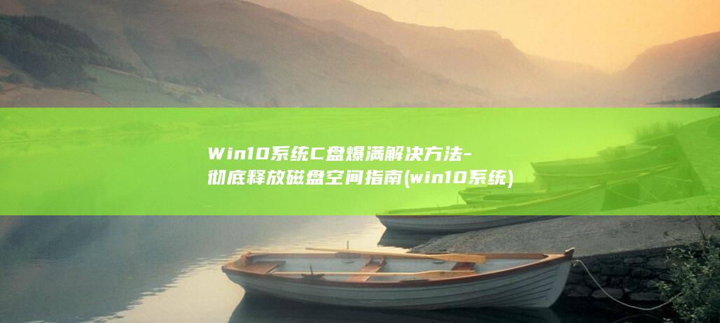 Win10系统C盘爆满解决方法-彻底释放磁盘空间指南 (win10系统)