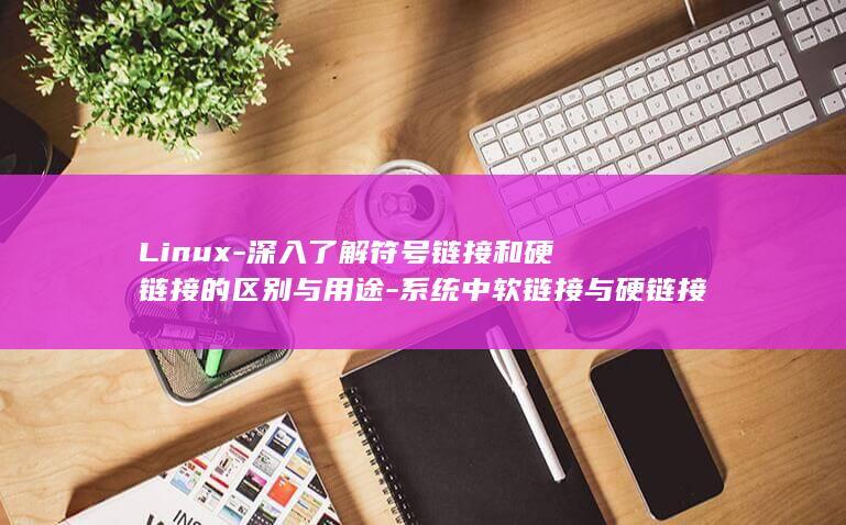 Linux-深入了解符号链接和硬链接的区别与用途-系统中软链接与硬链接 (linux常用命令)