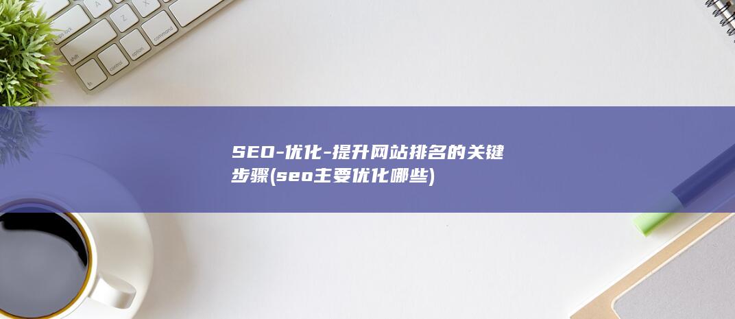SEO-优化-提升网站排名的关键步骤 (seo主要优化哪些)