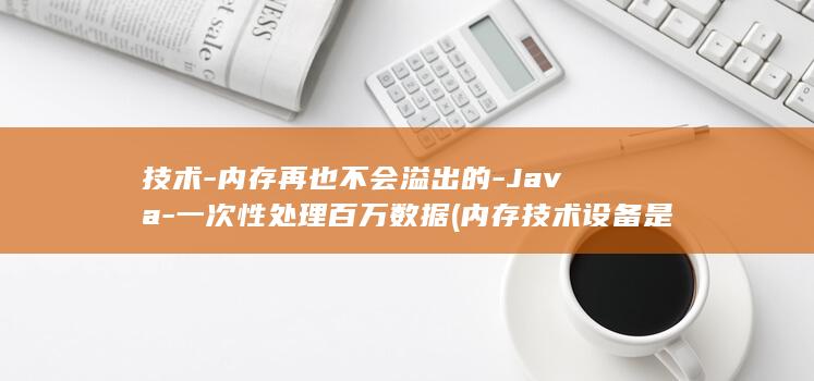 技术-内存再也不会溢出的-Java-一次性处理百万数据 (内存技术设备是什么)