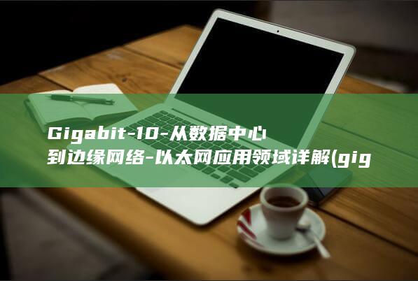 Gigabit-10-从数据中心到边缘网络-以太网应用领域详解 (gigabit)