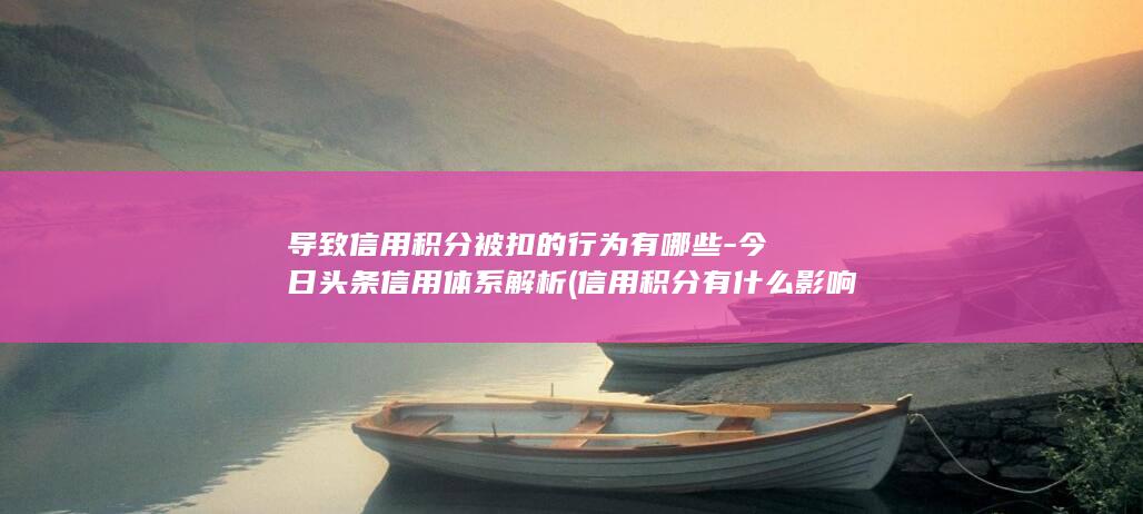 导致信用积分被扣的行为有哪些-今日头条信用体系解析 (信用积分有什么影响)