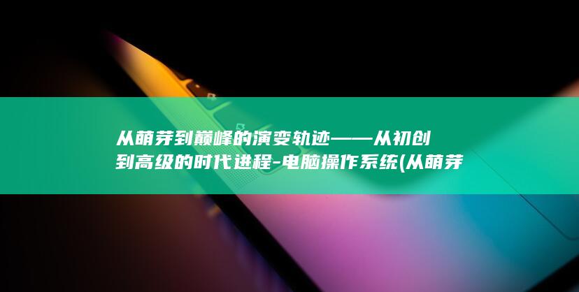 从萌芽到巅峰的演变轨迹——从初创到高级的时代进程-电脑操作系统 (从萌芽到成熟)