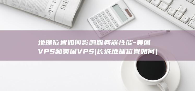 地理位置如何影响服务器性能-美国VPS和英国VPS (长城地理位置如何)