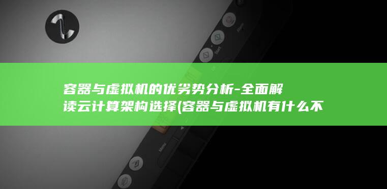 容器与虚拟机的优劣势分析-全面解读云计算架构选择 (容器与虚拟机有什么不同)