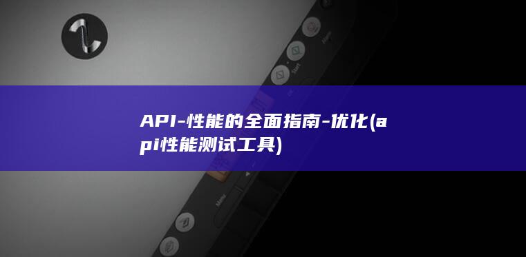 API-性能的全面指南-优化 (api性能测试工具)