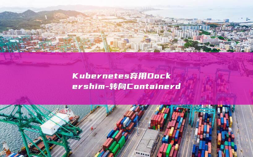 Kubernetes弃用Dockershim-转向Containerd-影响及应对指南 (kubernetes与docker的关系)