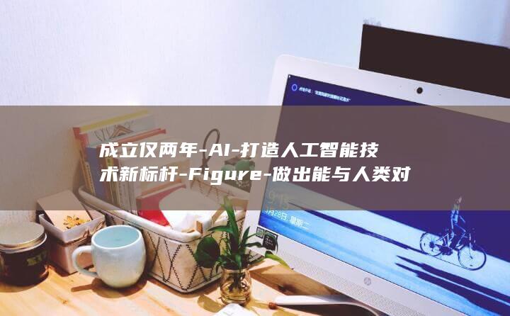 成立仅两年-AI-打造人工智能技术新标杆-Figure-做出能与人类对话的人形机器人 (成立年限什么意思)