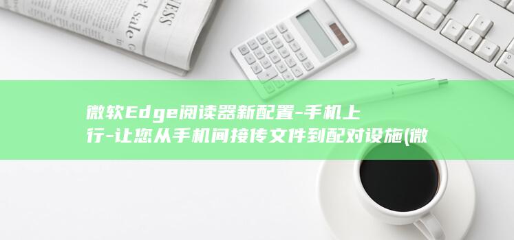 微软Edge阅读器新配置-手机上行-让您从手机间接传文件到配对设施 (微软edge可以卸载吗)