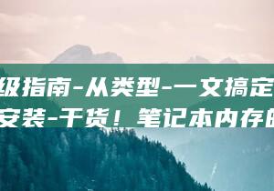 容量-升级指南-从类型-一文搞定-速度到安装-干货！笔记本内存的超全讲解 (容量升是怎么定义的)