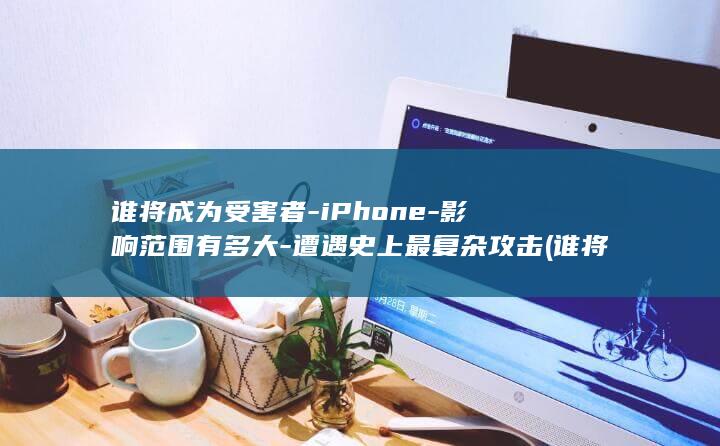 谁将成为受害者-iPhone-影响范围有多大-遭遇史上最复杂攻击 (谁将成为受害者之一)