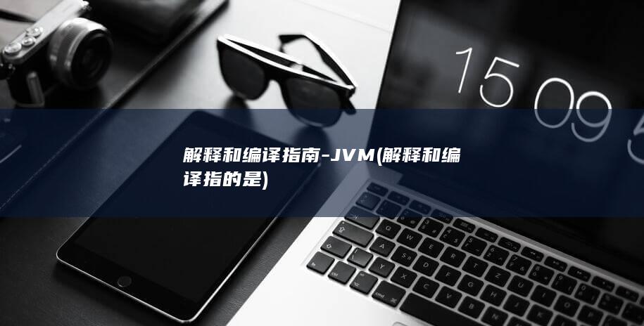 解释和编译指南-JVM (解释和编译指的是)