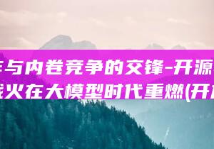 开放合作与内卷竞争的交锋-开源与自研的战火在大模型时代重燃 (开放合作与内涵的区别)