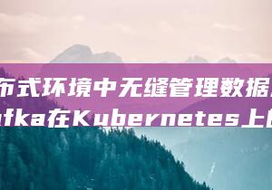 在分布式环境中无缝管理数据流-简化Kafka在Kubernetes上的多集群部署 (在分布式环境下怎样正确使用CAP策略)