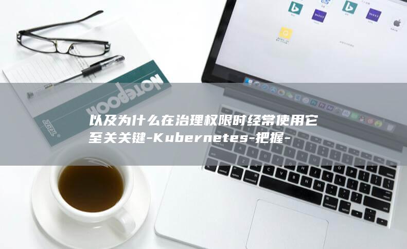 以及为什么在治理权限时经常使用它至关关键-Kubernetes-把握-RBAC-RBAC-了解什么是 (为什么什么及什么)