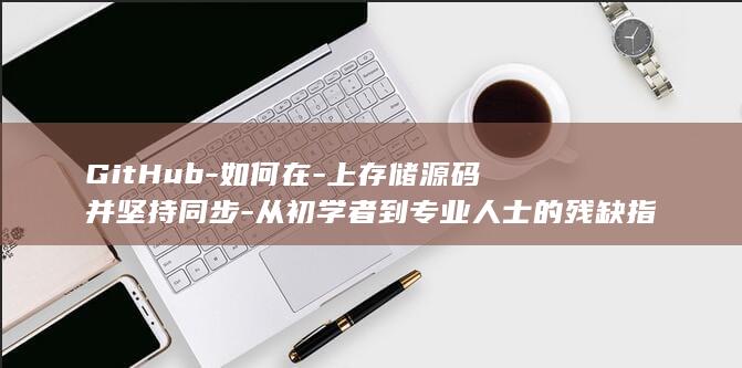 GitHub-如何在-上存储源码并坚持同步-从初学者到专业人士的残缺指南 (github聚缘阁)