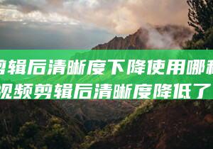 视频剪辑后清晰度下降使用哪种软件优化 (视频剪辑后清晰度降低了)