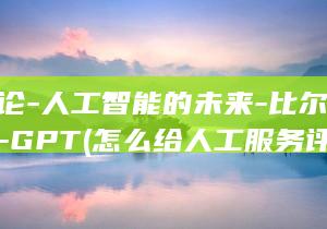 的评论-人工智能的未来-比尔·盖茨对-GPT (怎么给人工服务评价)