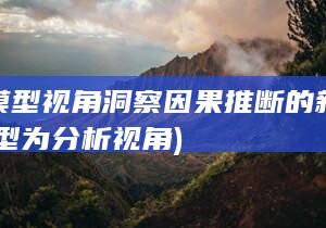 从大模型视角洞察因果推断的新维度 (以模型为分析视角)