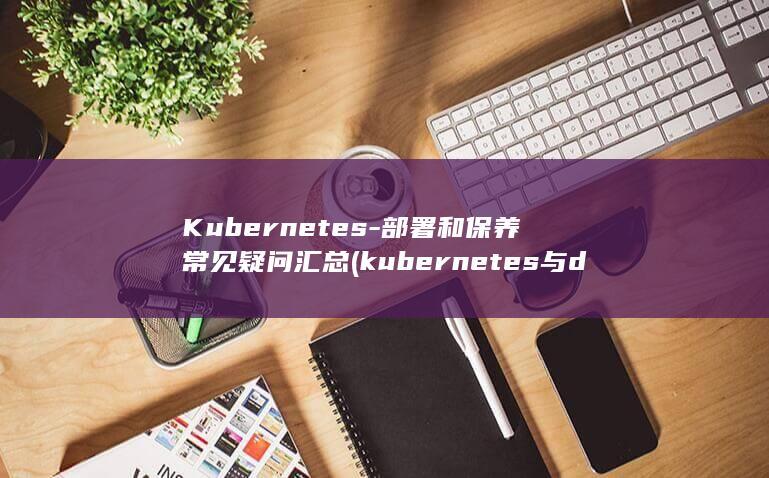 Kubernetes-部署和保养常见疑问汇总 (kubernetes与docker的关系)