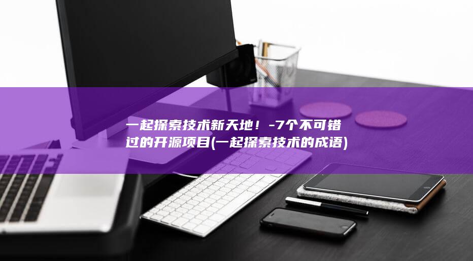 一起探索技术新天地！-7个不可错过的开源项目 (一起探索技术的成语)