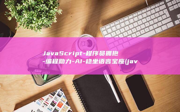 JavaScript-程序员拥抱-编程助力-AI-稳坐语言宝座 (javascript指什么)