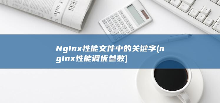 Nginx性能文件中的关键字 (nginx性能调优参数)