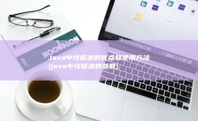 Java中线程池的优点和使用方法 (java中线程池的参数)