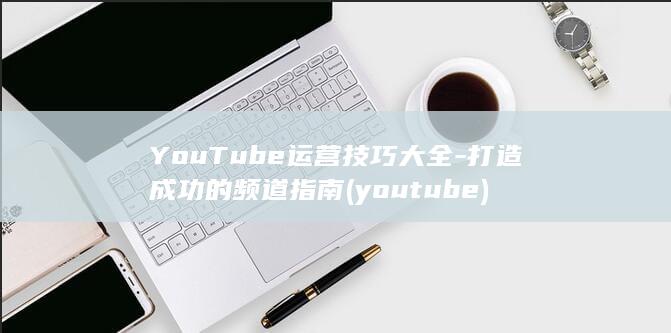 YouTube运营技巧大全-打造成功的频道指南 (youtube)