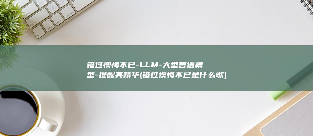 错过懊悔不已-LLM-大型言语模型-提醒其精华 (错过懊悔不已是什么歌)