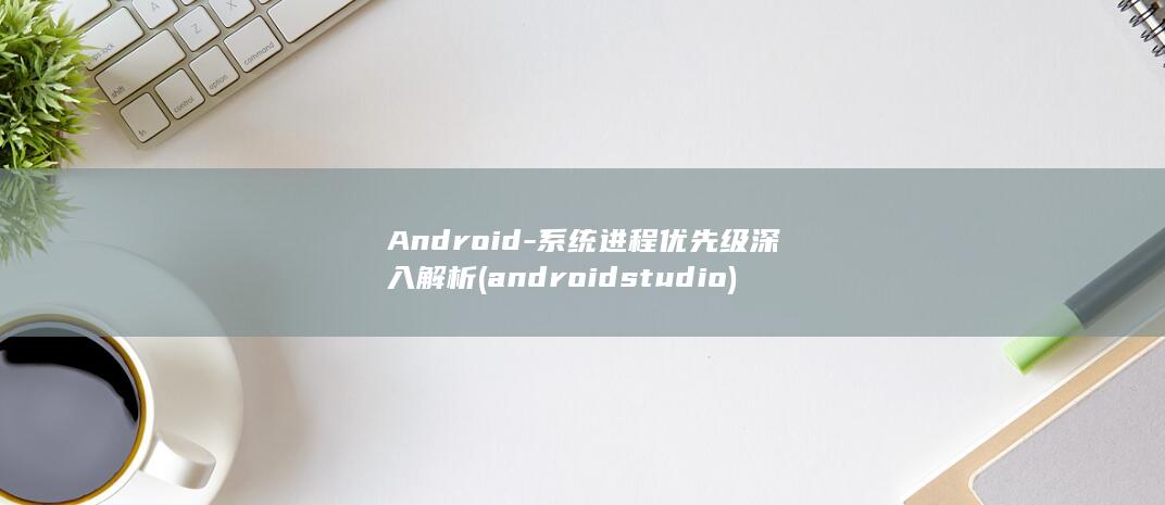 Android-系统进程优先级深入解析 (android studio)