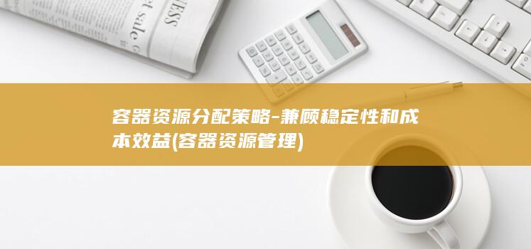 容器资源分配策略-兼顾稳定性和成本效益 (容器资源管理)