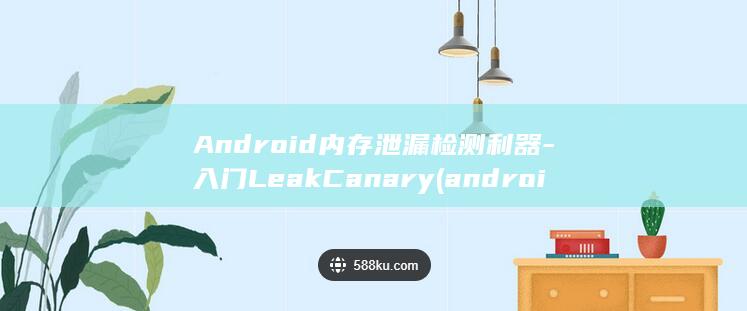 Android内存泄漏检测利器-入门LeakCanary (android是什么)