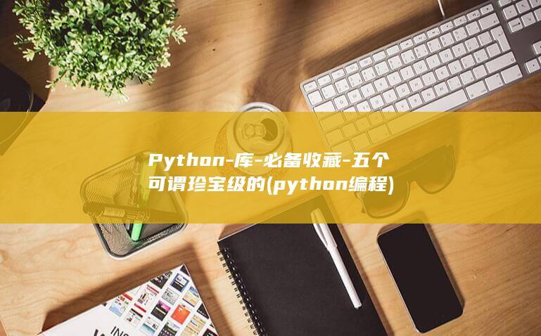 Python-库-必备收藏-五个可谓珍宝级的 (python编程)