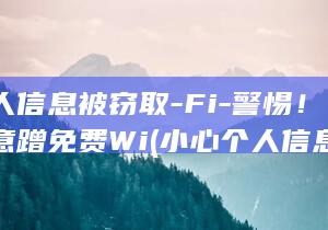 小心个人信息被窃取-Fi-警惕！不要随意蹭免费Wi (小心个人信息泄露英文翻译)