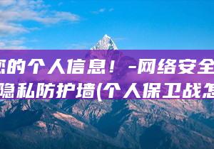 保卫您的个人信息!-网络安全秘籍-打造隐私防护墙 (个人保卫战怎么打)